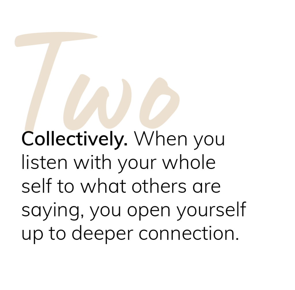 Two: Collectively. When you listen with your whole self to what others are saying, you open yourself up to deeper connection.