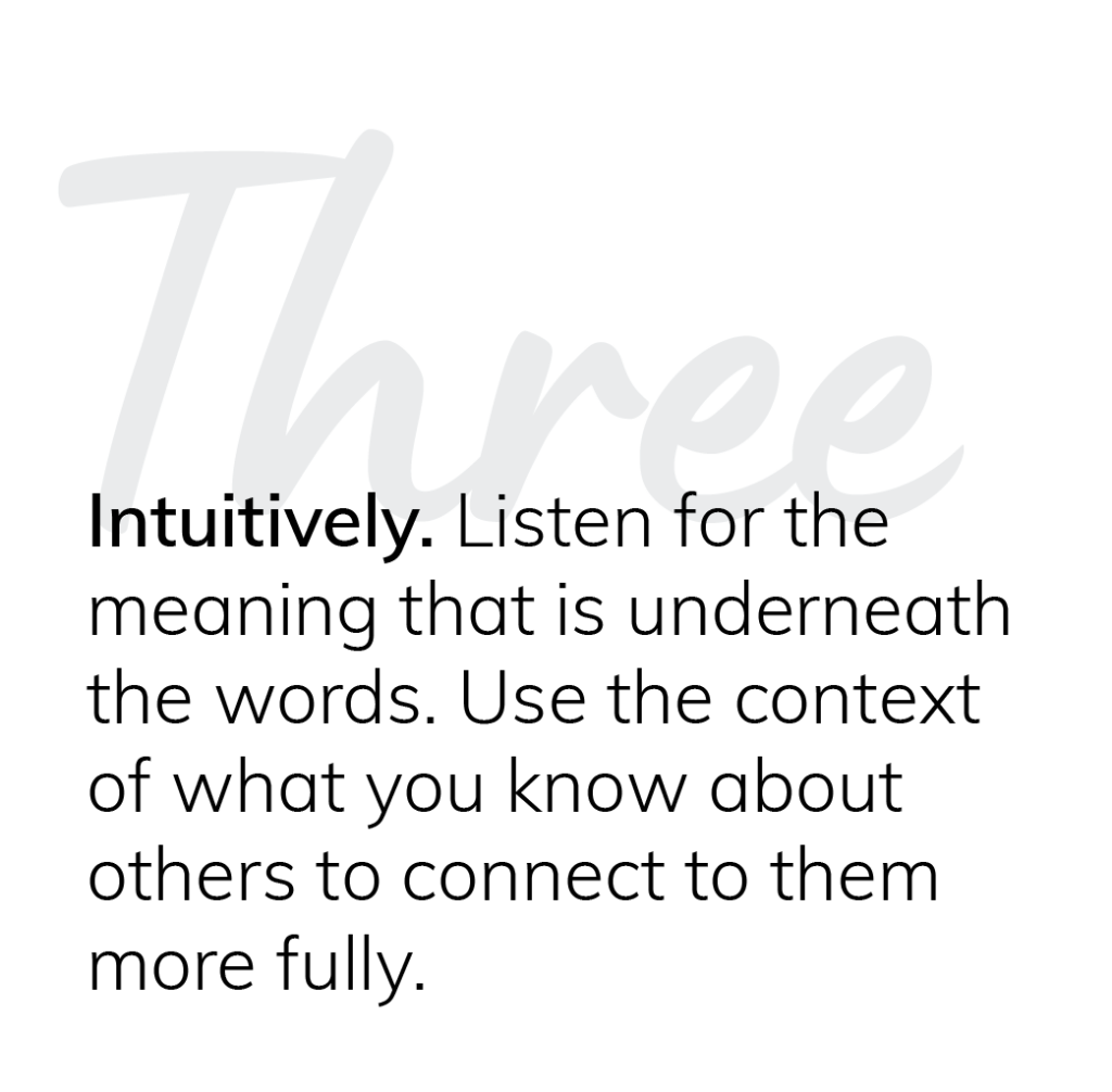 Three: Intuitively. Listen for the meaning that is underneath the words. Use the context of what you know about them to connect to others more fully.