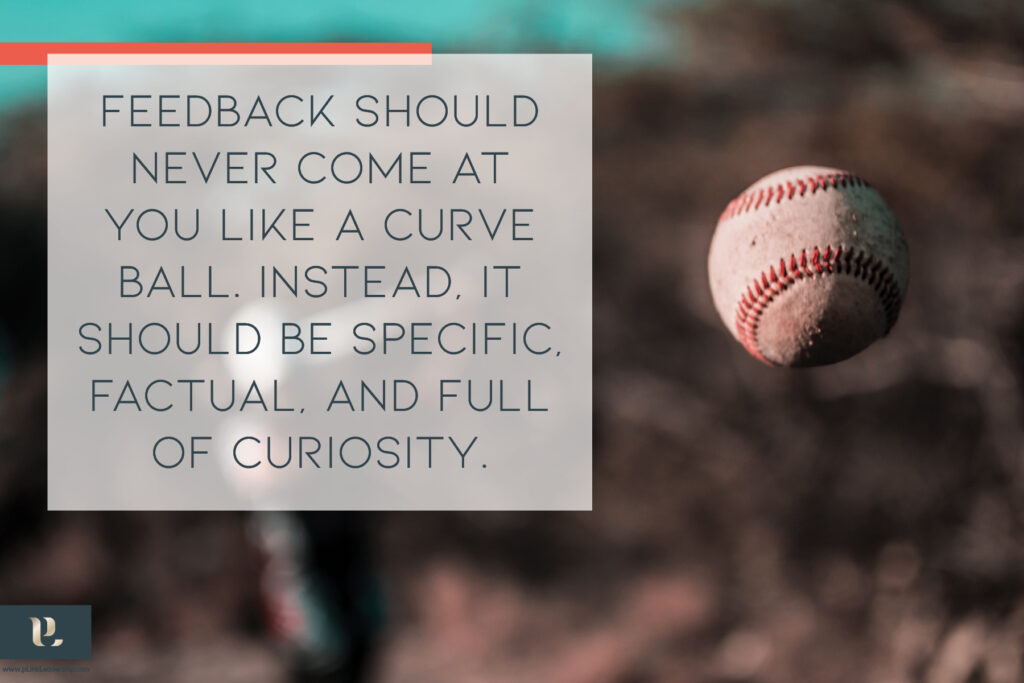 Feedback should never come at you like a curveball. Instead, it should be specific, factual, and full of curiosity.
