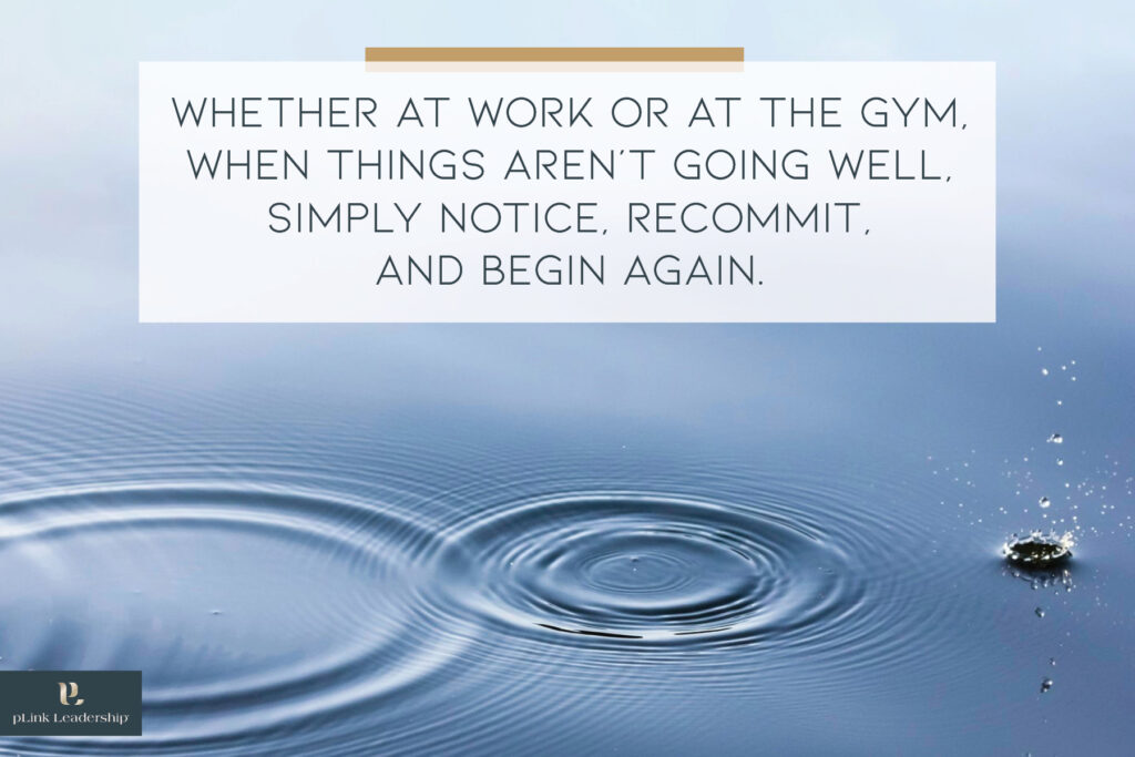 Whether at work or at the gym, when things aren’t going well, simply notice, recommit, and begin again.